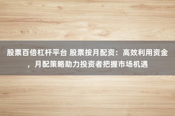 股票百倍杠杆平台 股票按月配资：高效利用资金，月配策略助力投资者把握市场机遇