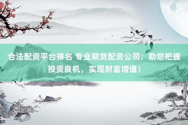 合法配资平台排名 专业期货配资公司：助您把握投资良机，实现财富增值！