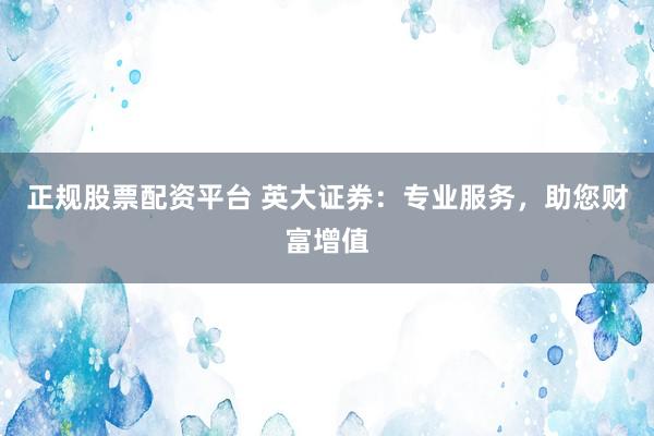 正规股票配资平台 英大证券：专业服务，助您财富增值