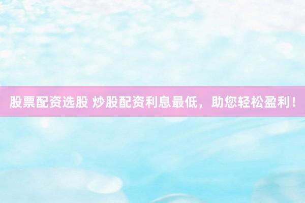 股票配资选股 炒股配资利息最低，助您轻松盈利！
