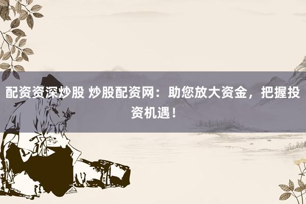 配资资深炒股 炒股配资网：助您放大资金，把握投资机遇！