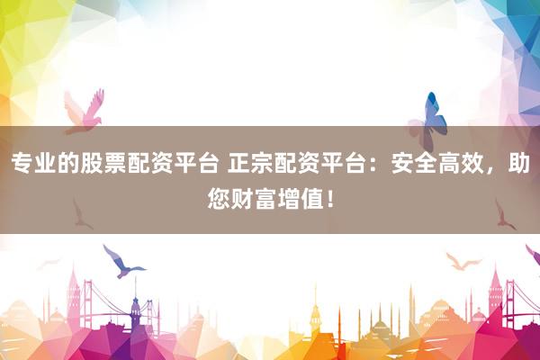 专业的股票配资平台 正宗配资平台：安全高效，助您财富增值！