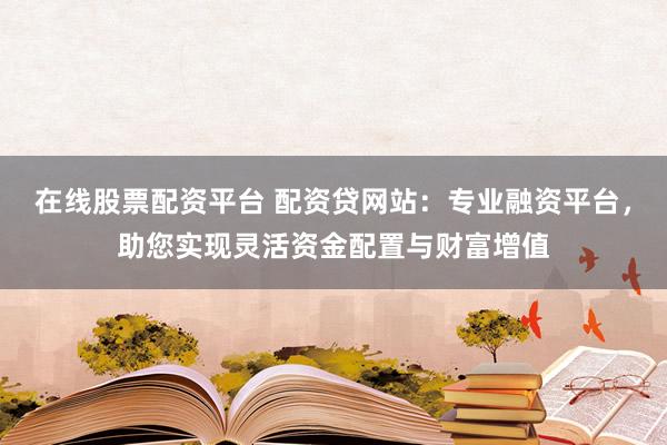 在线股票配资平台 配资贷网站：专业融资平台，助您实现灵活资金配置与财富增值
