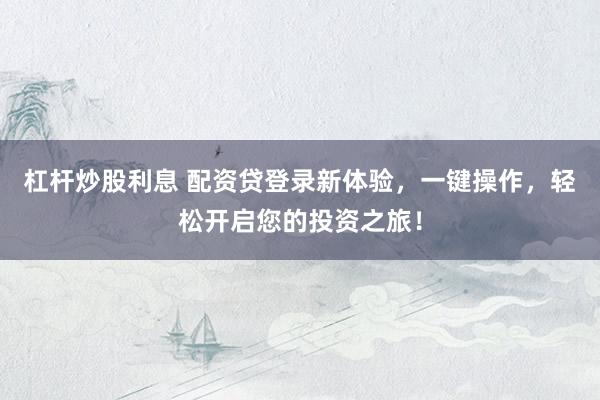 杠杆炒股利息 配资贷登录新体验，一键操作，轻松开启您的投资之旅！