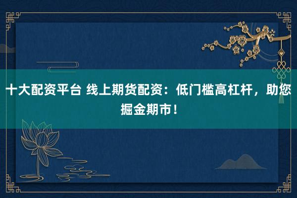 十大配资平台 线上期货配资：低门槛高杠杆，助您掘金期市！