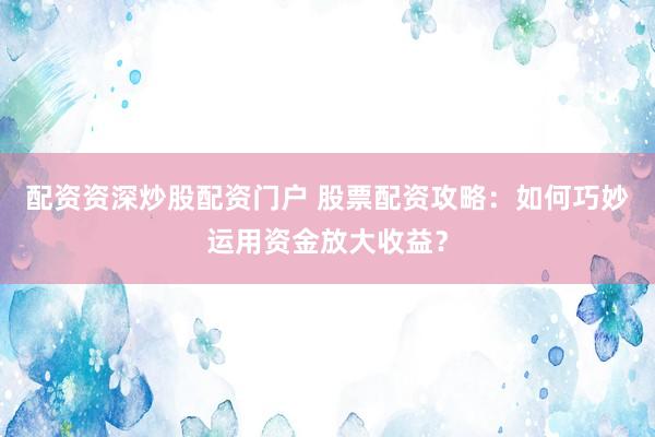 配资资深炒股配资门户 股票配资攻略：如何巧妙运用资金放大收益？