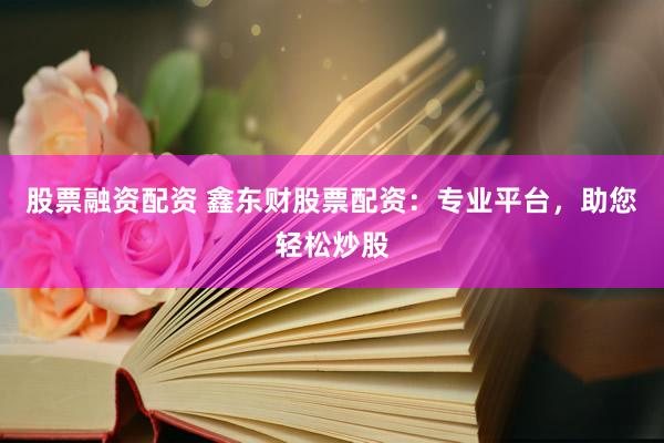 股票融资配资 鑫东财股票配资：专业平台，助您轻松炒股