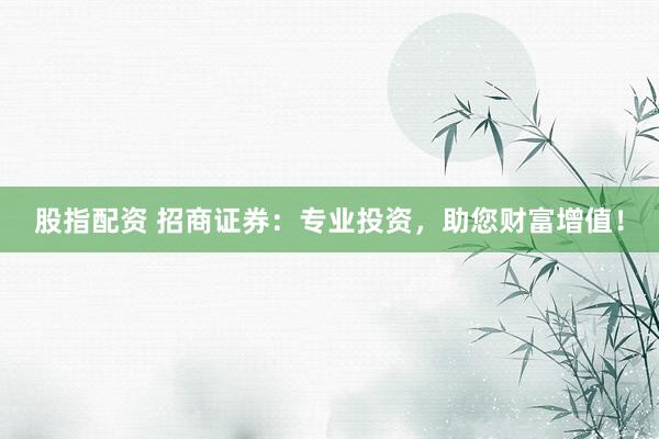 股指配资 招商证券：专业投资，助您财富增值！