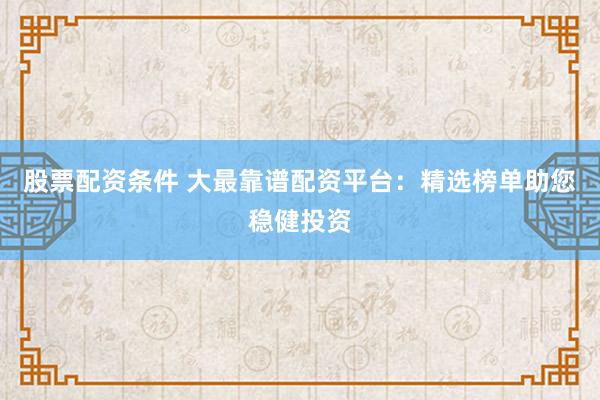 股票配资条件 大最靠谱配资平台：精选榜单助您稳健投资