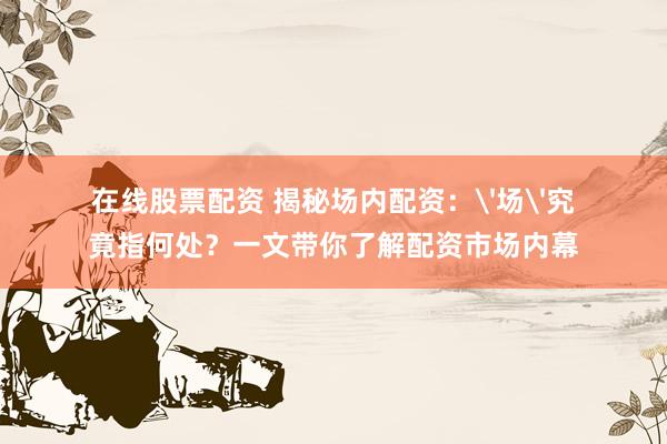 在线股票配资 揭秘场内配资：'场'究竟指何处？一文带你了解配资市场内幕