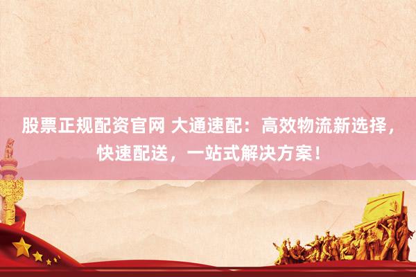 股票正规配资官网 大通速配：高效物流新选择，快速配送，一站式解决方案！
