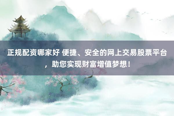 正规配资哪家好 便捷、安全的网上交易股票平台，助您实现财富增值梦想！