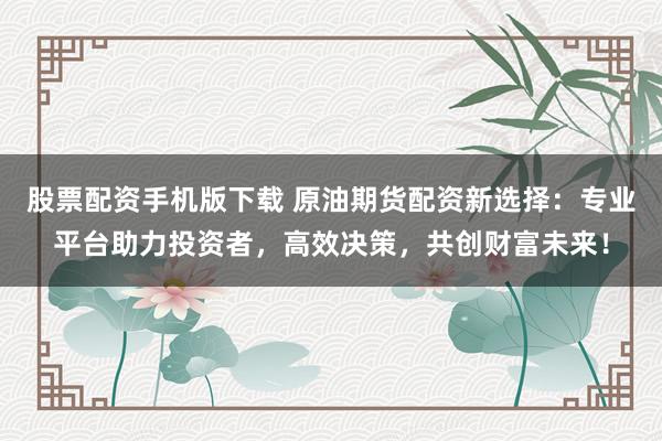 股票配资手机版下载 原油期货配资新选择：专业平台助力投资者，高效决策，共创财富未来！