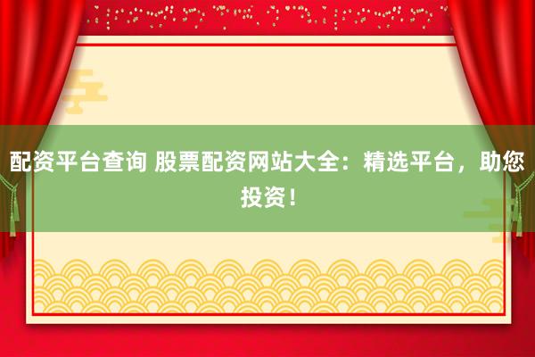 配资平台查询 股票配资网站大全：精选平台，助您投资！