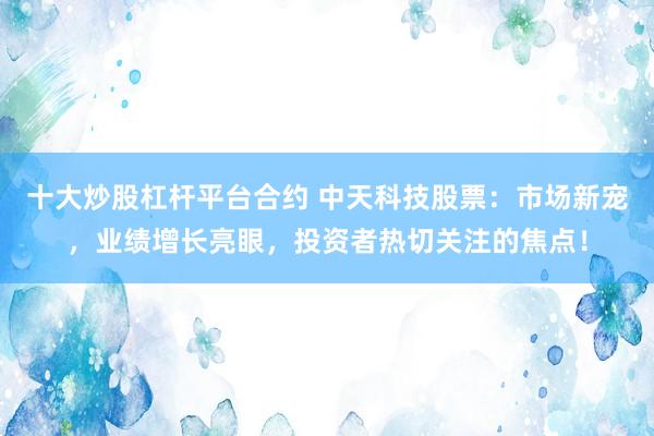 十大炒股杠杆平台合约 中天科技股票：市场新宠，业绩增长亮眼，投资者热切关注的焦点！