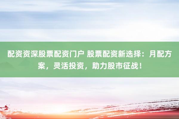 配资资深股票配资门户 股票配资新选择：月配方案，灵活投资，助力股市征战！