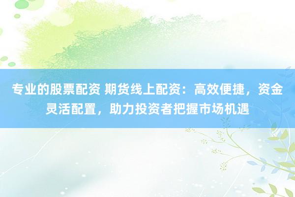 专业的股票配资 期货线上配资：高效便捷，资金灵活配置，助力投资者把握市场机遇