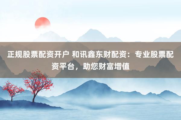 正规股票配资开户 和讯鑫东财配资：专业股票配资平台，助您财富增值