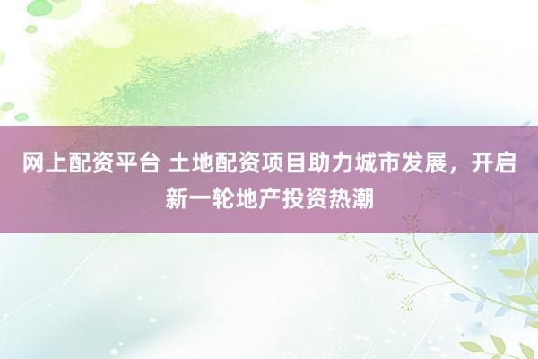 网上配资平台 土地配资项目助力城市发展，开启新一轮地产投资热潮