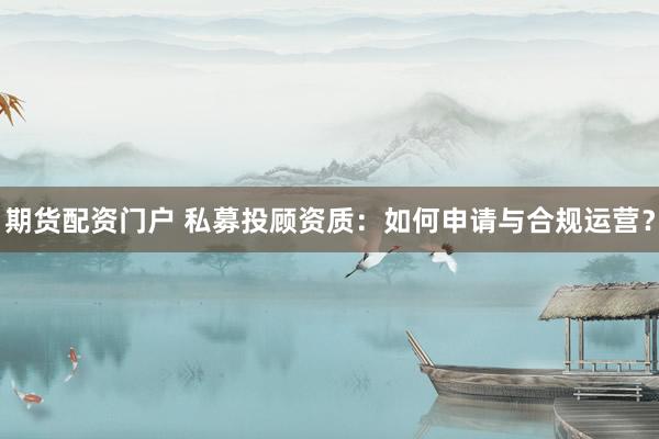 期货配资门户 私募投顾资质：如何申请与合规运营？