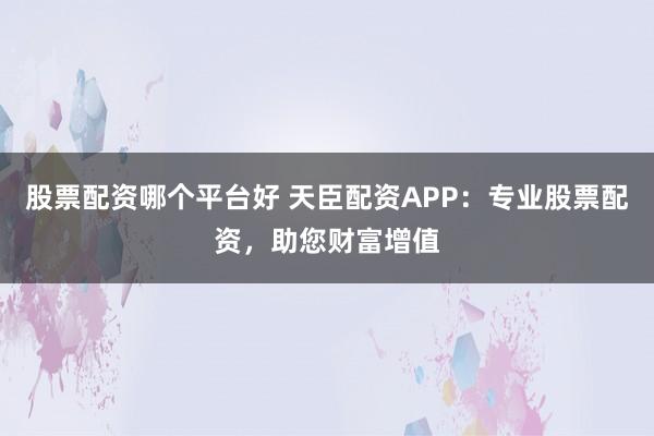 股票配资哪个平台好 天臣配资APP：专业股票配资，助您财富增值