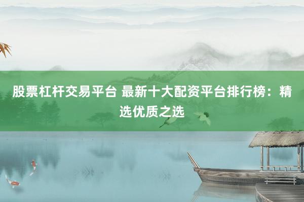 股票杠杆交易平台 最新十大配资平台排行榜：精选优质之选