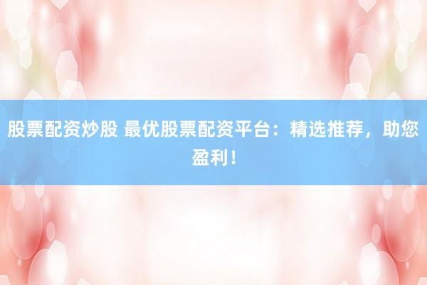 股票配资炒股 最优股票配资平台：精选推荐，助您盈利！
