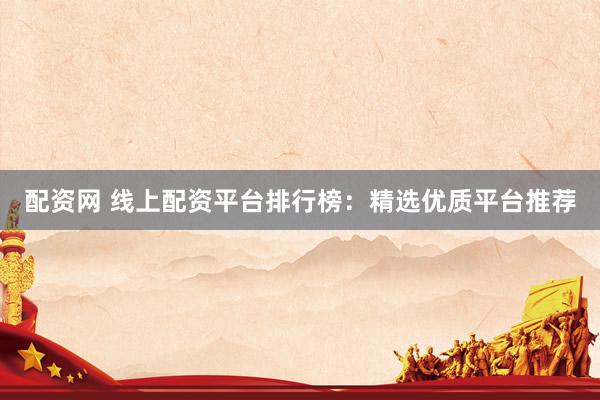 配资网 线上配资平台排行榜：精选优质平台推荐