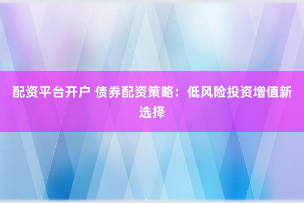 配资平台开户 债券配资策略：低风险投资增值新选择