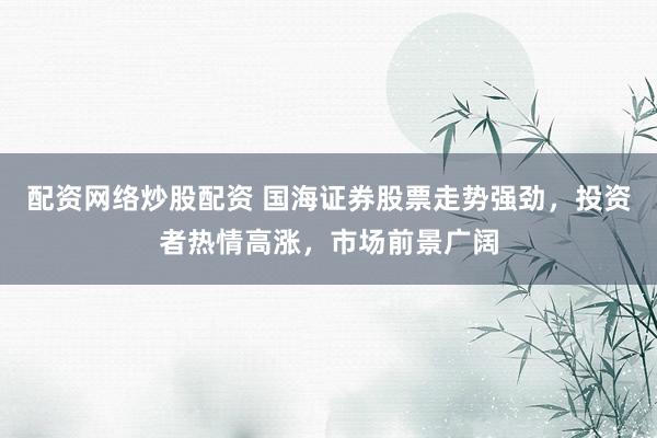 配资网络炒股配资 国海证券股票走势强劲，投资者热情高涨，市场前景广阔