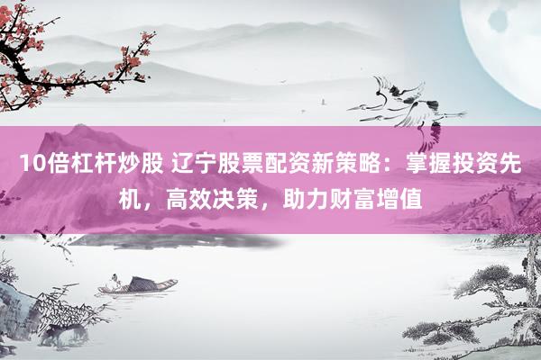 10倍杠杆炒股 辽宁股票配资新策略：掌握投资先机，高效决策，助力财富增值