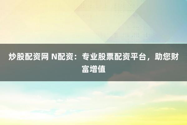 炒股配资网 N配资：专业股票配资平台，助您财富增值