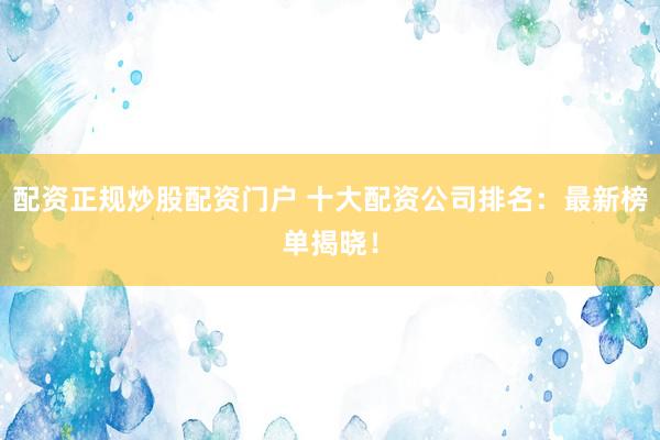 配资正规炒股配资门户 十大配资公司排名：最新榜单揭晓！