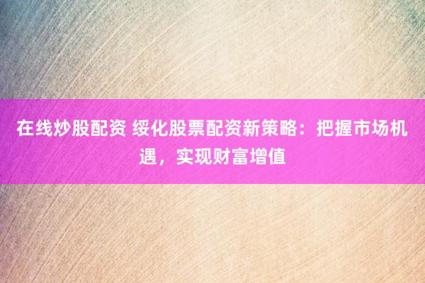 在线炒股配资 绥化股票配资新策略：把握市场机遇，实现财富增值