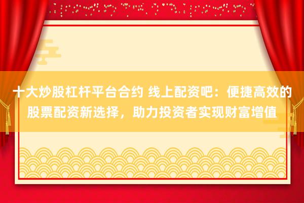 十大炒股杠杆平台合约 线上配资吧：便捷高效的股票配资新选择，助力投资者实现财富增值