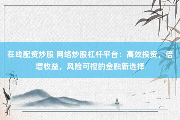 在线配资炒股 网络炒股杠杆平台：高效投资，倍增收益，风险可控的金融新选择