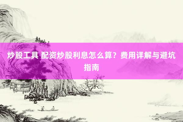 炒股工具 配资炒股利息怎么算？费用详解与避坑指南