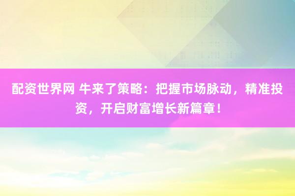 配资世界网 牛来了策略：把握市场脉动，精准投资，开启财富增长新篇章！