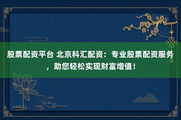 股票配资平台 北京科汇配资：专业股票配资服务，助您轻松实现财富增值！