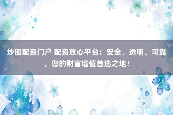 炒股配资门户 配资放心平台：安全、透明、可靠，您的财富增值首选之地！