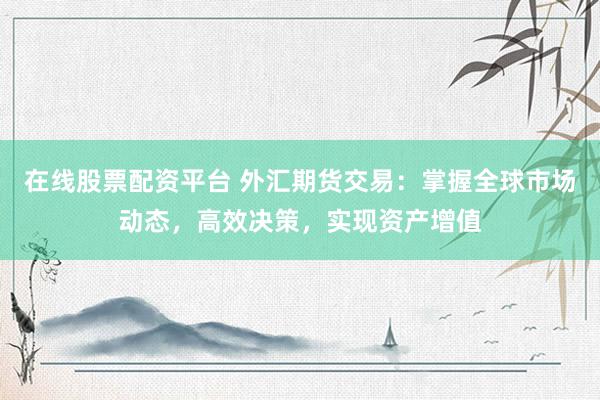 在线股票配资平台 外汇期货交易：掌握全球市场动态，高效决策，实现资产增值