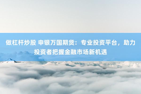 做杠杆炒股 申银万国期货：专业投资平台，助力投资者把握金融市场新机遇