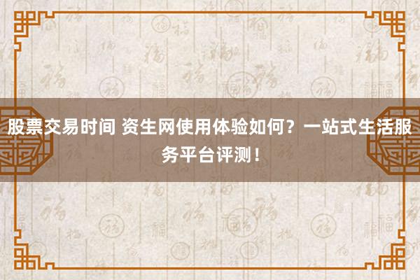 股票交易时间 资生网使用体验如何？一站式生活服务平台评测！