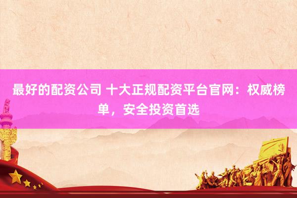 最好的配资公司 十大正规配资平台官网：权威榜单，安全投资首选