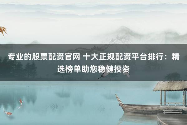 专业的股票配资官网 十大正规配资平台排行：精选榜单助您稳健投资