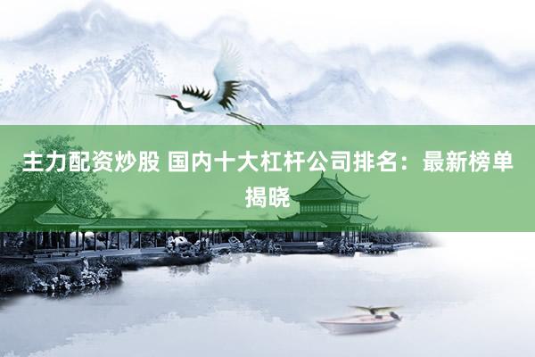 主力配资炒股 国内十大杠杆公司排名：最新榜单揭晓