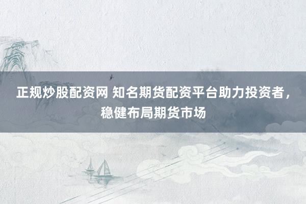 正规炒股配资网 知名期货配资平台助力投资者，稳健布局期货市场