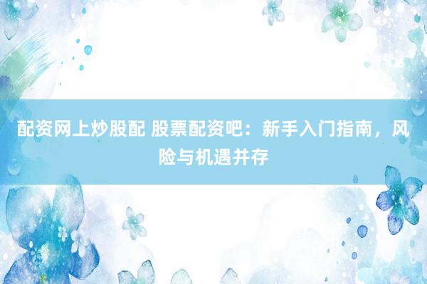 配资网上炒股配 股票配资吧：新手入门指南，风险与机遇并存