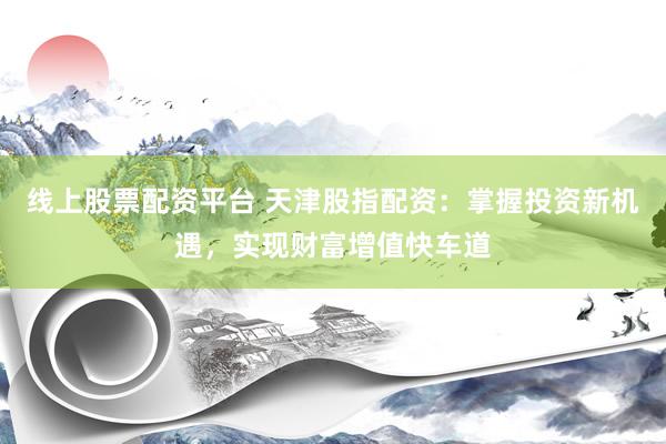 线上股票配资平台 天津股指配资：掌握投资新机遇，实现财富增值快车道