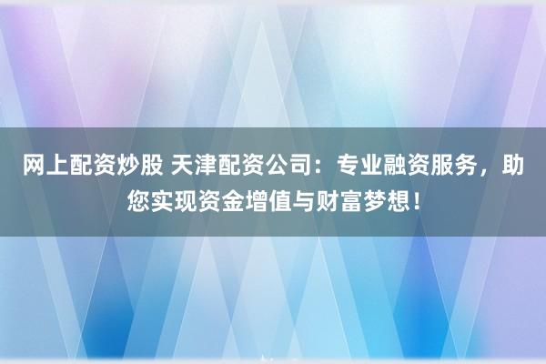 网上配资炒股 天津配资公司：专业融资服务，助您实现资金增值与财富梦想！